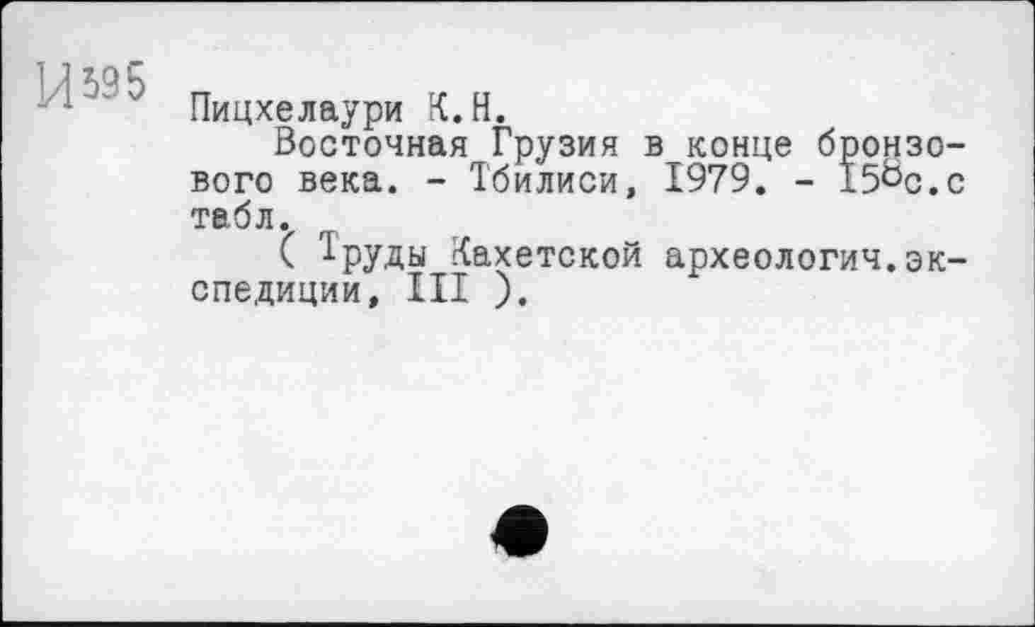 ﻿и 595
Пицхелаури К. Н.
Восточная Грузия вконце бронзового века. - Тбилиси, 1979. - I5öc.c табл.
( 1руды Кахетской археология.экспедиции, III ).